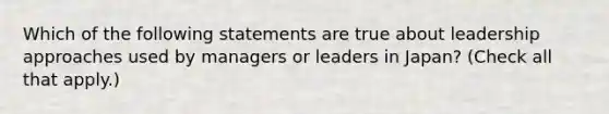 Which of the following statements are true about leadership approaches used by managers or leaders in Japan? (Check all that apply.)