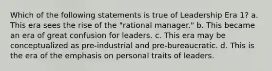 Which of the following statements is true of Leadership Era 1? a. This era sees the rise of the "rational manager." b. This became an era of great confusion for leaders. c. This era may be conceptualized as pre-industrial and pre-bureaucratic. d. This is the era of the emphasis on personal traits of leaders.