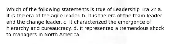 Which of the following statements is true of Leadership Era 2? a. It is the era of the agile leader. b. It is the era of the team leader and the change leader. c. It characterized the emergence of hierarchy and bureaucracy. d. It represented a tremendous shock to managers in North America.