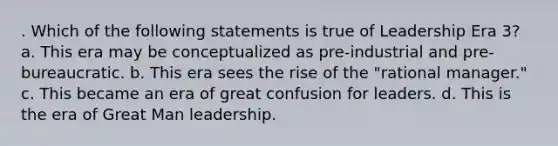 . Which of the following statements is true of Leadership Era 3? a. This era may be conceptualized as pre-industrial and pre-bureaucratic. b. This era sees the rise of the "rational manager." c. This became an era of great confusion for leaders. d. This is the era of Great Man leadership.