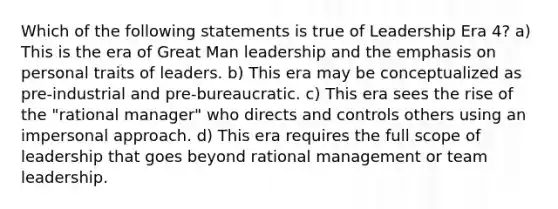 Which of the following statements is true of Leadership Era 4? a) This is the era of Great Man leadership and the emphasis on personal traits of leaders. b) This era may be conceptualized as pre-industrial and pre-bureaucratic. c) This era sees the rise of the "rational manager" who directs and controls others using an impersonal approach. d) This era requires the full scope of leadership that goes beyond rational management or team leadership.