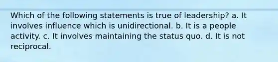 Which of the following statements is true of leadership? a. It involves influence which is unidirectional. b. It is a people activity. c. It involves maintaining the status quo. d. It is not reciprocal.