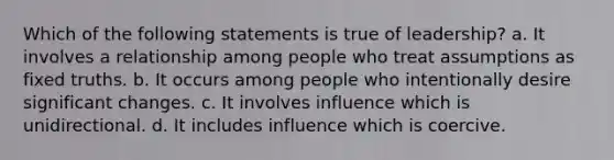 Which of the following statements is true of leadership? a. It involves a relationship among people who treat assumptions as fixed truths. b. It occurs among people who intentionally desire significant changes. c. It involves influence which is unidirectional. d. It includes influence which is coercive.