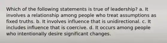 Which of the following statements is true of leadership? a. It involves a relationship among people who treat assumptions as fixed truths. b. It involves influence that is unidirectional. c. It includes influence that is coercive. d. It occurs among people who intentionally desire significant changes.