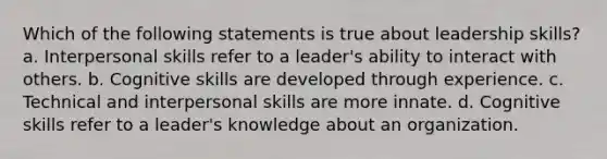 Which of the following statements is true about leadership skills? a. Interpersonal skills refer to a leader's ability to interact with others. b. Cognitive skills are developed through experience. c. Technical and interpersonal skills are more innate. d. Cognitive skills refer to a leader's knowledge about an organization.