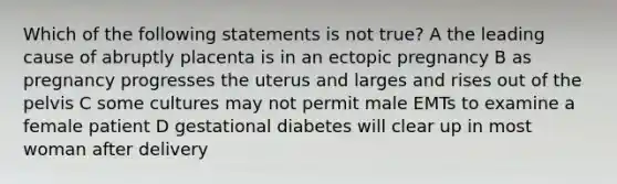 Which of the following statements is not true? A the leading cause of abruptly placenta is in an ectopic pregnancy B as pregnancy progresses the uterus and larges and rises out of the pelvis C some cultures may not permit male EMTs to examine a female patient D gestational diabetes will clear up in most woman after delivery