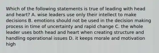 Which of the following statements is true of leading with head and heart? A. wise leaders use only their intellect to make decisions B. emotions should not be used in the decision making process in time of uncertainty and rapid change C. the whole leader uses both head and heart when creating structure and handling operational issues D. it keeps morale and motivation high