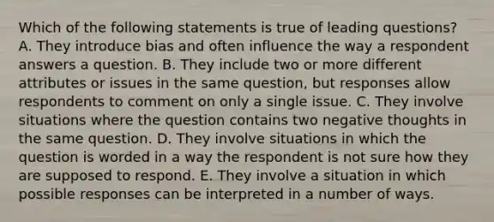 Which of the following statements is true of leading questions? A. They introduce bias and often influence the way a respondent answers a question. B. They include two or more different attributes or issues in the same question, but responses allow respondents to comment on only a single issue. C. They involve situations where the question contains two negative thoughts in the same question. D. They involve situations in which the question is worded in a way the respondent is not sure how they are supposed to respond. E. They involve a situation in which possible responses can be interpreted in a number of ways.