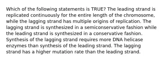 Which of the following statements is TRUE? The leading strand is replicated continuously for the entire length of the chromosome, while the lagging strand has multiple origins of replication. The lagging strand is synthesized in a semiconservative fashion while the leading strand is synthesized in a conservative fashion. Synthesis of the lagging strand requires more DNA helicase enzymes than synthesis of the leading strand. The lagging strand has a higher mutation rate than the leading strand.