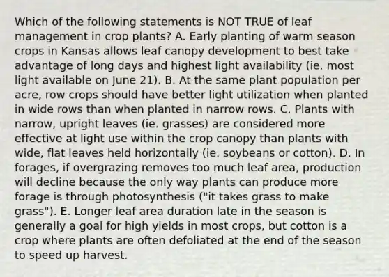 Which of the following statements is NOT TRUE of leaf management in crop plants? A. Early planting of warm season crops in Kansas allows leaf canopy development to best take advantage of long days and highest light availability (ie. most light available on June 21). B. At the same plant population per acre, row crops should have better light utilization when planted in wide rows than when planted in narrow rows. C. Plants with narrow, upright leaves (ie. grasses) are considered more effective at light use within the crop canopy than plants with wide, flat leaves held horizontally (ie. soybeans or cotton). D. In forages, if overgrazing removes too much leaf area, production will decline because the only way plants can produce more forage is through photosynthesis ("it takes grass to make grass"). E. Longer leaf area duration late in the season is generally a goal for high yields in most crops, but cotton is a crop where plants are often defoliated at the end of the season to speed up harvest.