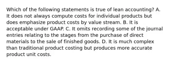 Which of the following statements is true of lean​ accounting? A. It does not always compute costs for individual products but does emphasize product costs by value stream. B. It is acceptable under GAAP. C. It omits recording some of the journal entries relating to the stages from the purchase of direct materials to the sale of finished goods. D. It is much complex than traditional product costing but produces more accurate product unit costs.