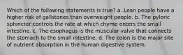 Which of the following statements is true? a. Lean people have a higher risk of gallstones than overweight people. b. The pyloric sphincter controls the rate at which chyme enters the small intestine. c. The esophagus is the muscular valve that connects the stomach to the small intestine. d. The colon is the major site of nutrient absorption in the human digestive system.