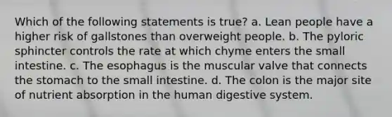 Which of the following statements is true? a. Lean people have a higher risk of gallstones than overweight people. b. The pyloric sphincter controls the rate at which chyme enters the small intestine. c. The esophagus is the muscular valve that connects the stomach to the small intestine. d. The colon is the major site of nutrient absorption in the human digestive system.