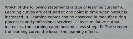 Which of the following statements is true of learning curves? A. Learning curves are captured at one point in time when output is increased. B. Learning curves can be observed in manufacturing processes and professional services. C. As cumulative output increases, the learning curve becomes less steep. D. The steeper the learning curve, the lesser the learning effects.