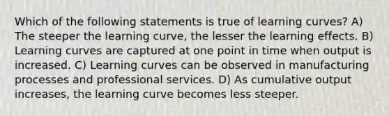 Which of the following statements is true of learning curves? A) The steeper the learning curve, the lesser the learning effects. B) Learning curves are captured at one point in time when output is increased. C) Learning curves can be observed in manufacturing processes and professional services. D) As cumulative output increases, the learning curve becomes less steeper.