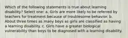 Which of the following statements is true about learning disability? Select one: a. Girls are more likely to be referred by teachers for treatment because of troublesome behavior. b. About three times as many boys as girls are classified as having a learning disability. c. Girls have a greater biological vulnerability than boys to be diagnosed with a learning disability.