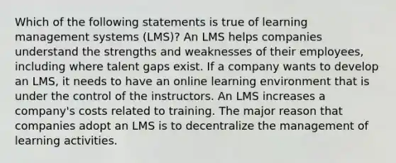 Which of the following statements is true of learning management systems (LMS)? An LMS helps companies understand the strengths and weaknesses of their employees, including where talent gaps exist. If a company wants to develop an LMS, it needs to have an online learning environment that is under the control of the instructors. An LMS increases a company's costs related to training. The major reason that companies adopt an LMS is to decentralize the management of learning activities.