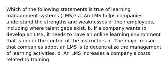 Which of the following statements is true of learning management systems (LMS)? a. An LMS helps companies understand the strengths and weaknesses of their employees, including where talent gaps exist. b. If a company wants to develop an LMS, it needs to have an online learning environment that is under the control of the instructors. c. The major reason that companies adopt an LMS is to decentralize the management of learning activities. d. An LMS increases a company's costs related to training.