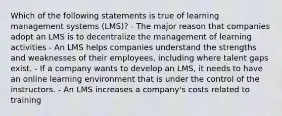 Which of the following statements is true of learning management systems (LMS)? - The major reason that companies adopt an LMS is to decentralize the management of learning activities - An LMS helps companies understand the strengths and weaknesses of their employees, including where talent gaps exist. - If a company wants to develop an LMS, it needs to have an online learning environment that is under the control of the instructors. - An LMS increases a company's costs related to training