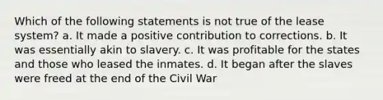 Which of the following statements is not true of the lease system? a. It made a positive contribution to corrections. b. It was essentially akin to slavery. c. It was profitable for the states and those who leased the inmates. d. It began after the slaves were freed at the end of the Civil War