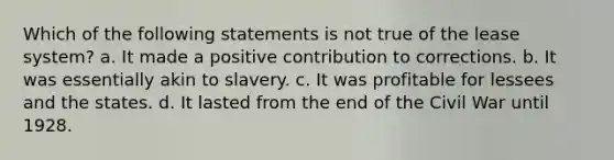 Which of the following statements is not true of the lease system? a. It made a positive contribution to corrections. b. It was essentially akin to slavery. c. It was profitable for lessees and the states. d. It lasted from the end of the Civil War until 1928.