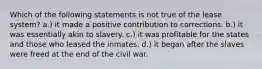 Which of the following statements is not true of the lease system? a.) it made a positive contribution to corrections. b.) it was essentially akin to slavery. c.) it was profitable for the states and those who leased the inmates. d.) it began after the slaves were freed at the end of the civil war.