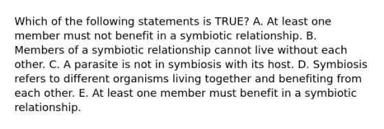 Which of the following statements is TRUE? A. At least one member must not benefit in a symbiotic relationship. B. Members of a symbiotic relationship cannot live without each other. C. A parasite is not in symbiosis with its host. D. Symbiosis refers to different organisms living together and benefiting from each other. E. At least one member must benefit in a symbiotic relationship.