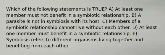 Which of the following statements is TRUE? A) At least one member must not benefit in a symbiotic relationship. B) A parasite is not in symbiosis with its host. C) Members of a symbiotic relationship cannot live without each other. D) At least one member must benefit in a symbiotic relationship. E) Symbiosis refers to different organisms living together and benefiting from each other