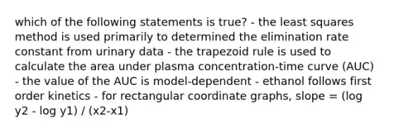 which of the following statements is true? - the least squares method is used primarily to determined the elimination rate constant from urinary data - the trapezoid rule is used to calculate the area under plasma concentration-time curve (AUC) - the value of the AUC is model-dependent - ethanol follows first order kinetics - for rectangular coordinate graphs, slope = (log y2 - log y1) / (x2-x1)