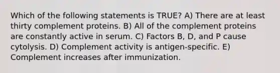 Which of the following statements is TRUE? A) There are at least thirty complement proteins. B) All of the complement proteins are constantly active in serum. C) Factors B, D, and P cause cytolysis. D) Complement activity is antigen-specific. E) Complement increases after immunization.