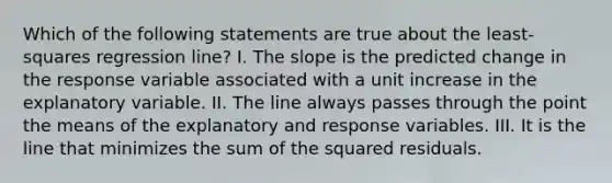 Which of the following statements are true about the least-squares regression line? I. The slope is the predicted change in the response variable associated with a unit increase in the explanatory variable. II. The line always passes through the point the means of the explanatory and response variables. III. It is the line that minimizes the sum of the squared residuals.