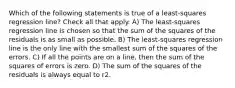 Which of the following statements is true of a least-squares regression line? Check all that apply. A) The least-squares regression line is chosen so that the sum of the squares of the residuals is as small as possible. B) The least-squares regression line is the only line with the smallest sum of the squares of the errors. C) If all the points are on a line, then the sum of the squares of errors is zero. D) The sum of the squares of the residuals is always equal to r2.