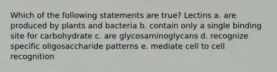 Which of the following statements are true? Lectins a. are produced by plants and bacteria b. contain only a single binding site for carbohydrate c. are glycosaminoglycans d. recognize specific oligosaccharide patterns e. mediate cell to cell recognition