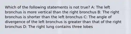 Which of the following statements is not true? A: The left bronchus is more vertical than the right bronchus B: The right bronchus is shorter than the left bronchus C: The angle of divergence of the left bronchus is greater than that of the right bronchus D: The right lung contains three lobes