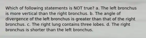 Which of following statements is NOT true? a. The left bronchus is more vertical than the right bronchus. b. The angle of divergence of the left bronchus is greater than that of the right bronchus. c. The right lung contains three lobes. d. The right bronchus is shorter than the left bronchus.