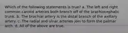 Which of the following statements is true? a. The left and right common carotid arteries both branch off of the brachiocephalic trunk. b. The brachial artery is the distal branch of the axillary artery. c. The radial and ulnar arteries join to form the palmar arch. d. All of the above are true.