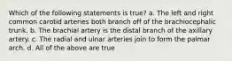 Which of the following statements is true? a. The left and right common carotid arteries both branch off of the brachiocephalic trunk. b. The brachial artery is the distal branch of the axillary artery. c. The radial and ulnar arteries join to form the palmar arch. d. All of the above are true