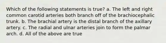 Which of the following statements is true? a. The left and right common carotid arteries both branch off of the brachiocephalic trunk. b. The brachial artery is the distal branch of the axillary artery. c. The radial and ulnar arteries join to form the palmar arch. d. All of the above are true