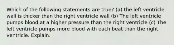 Which of the following statements are true? (a) the left ventricle wall is thicker than the right ventricle wall (b) The left ventricle pumps blood at a higher pressure than the right ventricle (c) The left ventricle pumps more blood with each beat than the right ventricle. Explain.