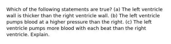 Which of the following statements are true? (a) The left ventricle wall is thicker than the right ventricle wall. (b) The left ventricle pumps blood at a higher pressure than the right. (c) The left ventricle pumps more blood with each beat than the right ventricle. Explain.