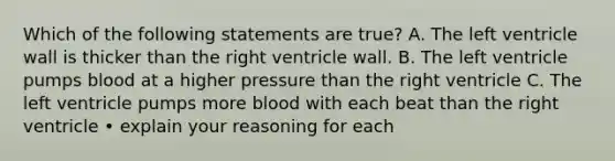 Which of the following statements are true? A. The left ventricle wall is thicker than the right ventricle wall. B. The left ventricle pumps blood at a higher pressure than the right ventricle C. The left ventricle pumps more blood with each beat than the right ventricle • explain your reasoning for each