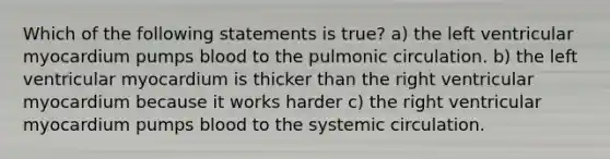 Which of the following statements is true? a) the left ventricular myocardium pumps blood to the pulmonic circulation. b) the left ventricular myocardium is thicker than the right ventricular myocardium because it works harder c) the right ventricular myocardium pumps blood to the systemic circulation.