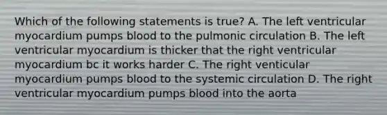 Which of the following statements is true? A. The left ventricular myocardium pumps blood to the pulmonic circulation B. The left ventricular myocardium is thicker that the right ventricular myocardium bc it works harder C. The right venticular myocardium pumps blood to the systemic circulation D. The right ventricular myocardium pumps blood into the aorta