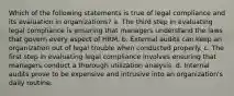 Which of the following statements is true of legal compliance and its evaluation in organizations? a. The third step in evaluating legal compliance is ensuring that managers understand the laws that govern every aspect of HRM. b. External audits can keep an organization out of legal trouble when conducted properly. c. The first step in evaluating legal compliance involves ensuring that managers conduct a thorough utilization analysis. d. Internal audits prove to be expensive and intrusive into an organization's daily routine.