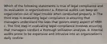 Which of the following statements is true of legal compliance and its evaluation in organizations? a. External audits can keep an organization out of legal trouble when conducted properly. b. The third step in evaluating legal compliance is ensuring that managers understand the laws that govern every aspect of HRM. c. The first step in evaluating legal compliance involves ensuring that managers conduct a thorough utilization analysis. d. Internal audits prove to be expensive and intrusive into an organization's daily routine.