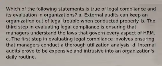 Which of the following statements is true of legal compliance and its evaluation in organizations? a. External audits can keep an organization out of legal trouble when conducted properly. b. The third step in evaluating legal compliance is ensuring that managers understand the laws that govern every aspect of HRM. c. The first step in evaluating legal compliance involves ensuring that managers conduct a thorough utilization analysis. d. Internal audits prove to be expensive and intrusive into an organization's daily routine.