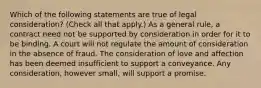 Which of the following statements are true of legal consideration? (Check all that apply.) As a general rule, a contract need not be supported by consideration in order for it to be binding. A court will not regulate the amount of consideration in the absence of fraud. The consideration of love and affection has been deemed insufficient to support a conveyance. Any consideration, however small, will support a promise.