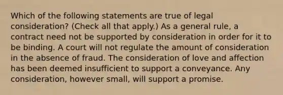 Which of the following statements are true of legal consideration? (Check all that apply.) As a general rule, a contract need not be supported by consideration in order for it to be binding. A court will not regulate the amount of consideration in the absence of fraud. The consideration of love and affection has been deemed insufficient to support a conveyance. Any consideration, however small, will support a promise.