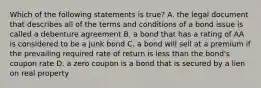 Which of the following statements is true? A. the legal document that describes all of the terms and conditions of a bond issue is called a debenture agreement B. a bond that has a rating of AA is considered to be a junk bond C. a bond will sell at a premium if the prevailing required rate of return is less than the bond's coupon rate D. a zero coupon is a bond that is secured by a lien on real property