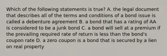 Which of the following statements is true? A. the legal document that describes all of the terms and conditions of a bond issue is called a debenture agreement B. a bond that has a rating of AA is considered to be a junk bond C. a bond will sell at a premium if the prevailing required rate of return is less than the bond's coupon rate D. a zero coupon is a bond that is secured by a lien on real property